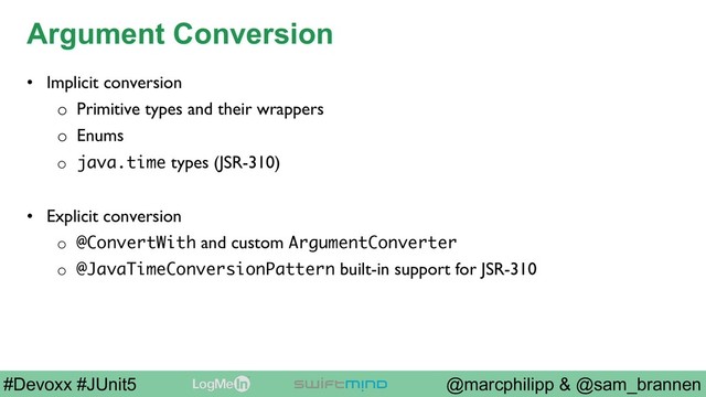 @marcphilipp & @sam_brannen
#Devoxx #JUnit5
Argument Conversion
•  Implicit conversion
o  Primitive types and their wrappers
o  Enums
o  java.time types (JSR-310)
•  Explicit conversion
o  @ConvertWith and custom ArgumentConverter
o  @JavaTimeConversionPattern built-in support for JSR-310

