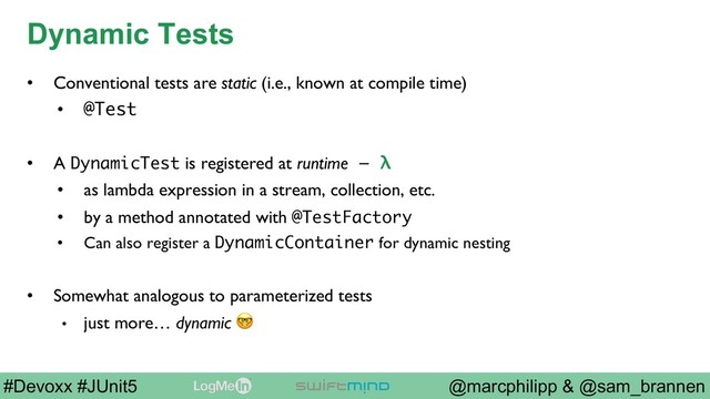 @marcphilipp & @sam_brannen
#Devoxx #JUnit5
Dynamic Tests
•  Conventional tests are static (i.e., known at compile time)
•  @Test
•  A DynamicTest is registered at runtime – λ
•  as lambda expression in a stream, collection, etc.
•  by a method annotated with @TestFactory
•  Can also register a DynamicContainer for dynamic nesting
•  Somewhat analogous to parameterized tests
•  just more… dynamic 

