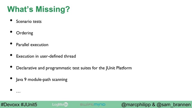 @marcphilipp & @sam_brannen
#Devoxx #JUnit5
What’s Missing?
•  Scenario tests
•  Ordering
•  Parallel execution
•  Execution in user-deﬁned thread
•  Declarative and programmatic test suites for the JUnit Platform
•  Java 9 module-path scanning
•  …

