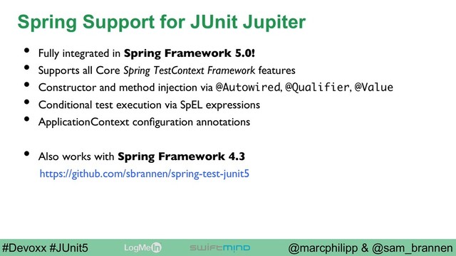 @marcphilipp & @sam_brannen
#Devoxx #JUnit5
Spring Support for JUnit Jupiter
•  Fully integrated in Spring Framework 5.0!
•  Supports all Core Spring TestContext Framework features
•  Constructor and method injection via @Autowired, @Qualifier, @Value
•  Conditional test execution via SpEL expressions
•  ApplicationContext conﬁguration annotations
•  Also works with Spring Framework 4.3
https://github.com/sbrannen/spring-test-junit5
