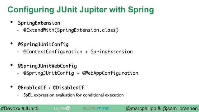 @marcphilipp & @sam_brannen
#Devoxx #JUnit5
Configuring JUnit Jupiter with Spring
•  SpringExtension
•  @ExtendWith(SpringExtension.class)
•  @SpringJUnitConfig
•  @ContextConfiguration + SpringExtension
•  @SpringJUnitWebConfig
•  @SpringJUnitConfig + @WebAppConfiguration
•  @EnabledIf / @DisabledIf
•  SpEL expression evaluation for conditional execution
