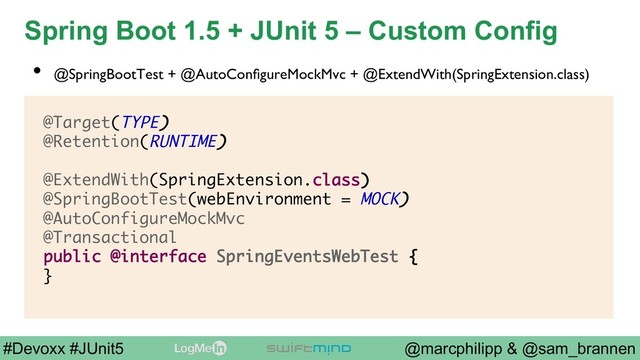 @marcphilipp & @sam_brannen
#Devoxx #JUnit5
Spring Boot 1.5 + JUnit 5 – Custom Config
@Target(TYPE)
@Retention(RUNTIME)
@ExtendWith(SpringExtension.class)
@SpringBootTest(webEnvironment = MOCK)
@AutoConfigureMockMvc
@Transactional
public @interface SpringEventsWebTest {
}
•  @SpringBootTest + @AutoConﬁgureMockMvc + @ExtendWith(SpringExtension.class)
