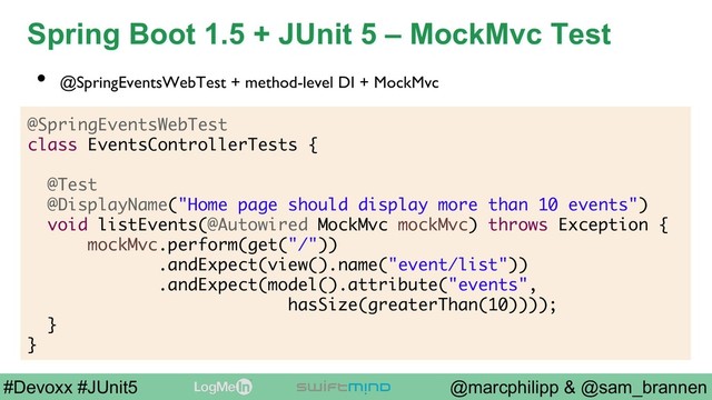 @marcphilipp & @sam_brannen
#Devoxx #JUnit5
Spring Boot 1.5 + JUnit 5 – MockMvc Test
@SpringEventsWebTest
class EventsControllerTests {
@Test
@DisplayName("Home page should display more than 10 events")
void listEvents(@Autowired MockMvc mockMvc) throws Exception {
mockMvc.perform(get("/"))
.andExpect(view().name("event/list"))
.andExpect(model().attribute("events",
hasSize(greaterThan(10))));
}
}
•  @SpringEventsWebTest + method-level DI + MockMvc
