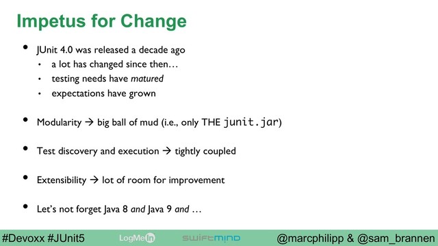 @marcphilipp & @sam_brannen
#Devoxx #JUnit5
Impetus for Change
•  JUnit 4.0 was released a decade ago
•  a lot has changed since then…
•  testing needs have matured
•  expectations have grown
•  Modularity à big ball of mud (i.e., only THE junit.jar)
•  Test discovery and execution à tightly coupled
•  Extensibility à lot of room for improvement
•  Let’s not forget Java 8 and Java 9 and …
