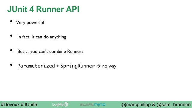 @marcphilipp & @sam_brannen
#Devoxx #JUnit5
JUnit 4 Runner API
•  Very powerful
•  In fact, it can do anything
•  But… you can’t combine Runners
•  Parameterized + SpringRunner à no way
