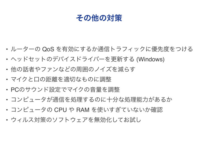 ͦͷଞͷରࡦ
• ϧʔλʔͷ QoS Λ༗ޮʹ͢Δ͔௨৴τϥϑΟοΫʹ༏ઌ౓Λ͚ͭΔ
• ϔουηοτͷσόΠευϥΠόʔΛߋ৽͢Δ (Windows)
• ଞͷ࿩ऀ΍ϑΝϯͳͲͷपғͷϊΠζΛݮΒ͢
• ϚΠΫͱޱͷڑ཭Λద੾ͳ΋ͷʹௐ੔
• PCͷα΢ϯυઃఆͰϚΠΫͷԻྔΛௐ੔
• ίϯϐϡʔλ͕௨৴Λॲཧ͢Δͷʹे෼ͳॲཧೳྗ͕͋Δ͔
• ίϯϐϡʔλͷ CPU ΍ RAM Λ࢖͍͍͗ͯ͢ͳ͍͔֬ೝ
• ΢Οϧεରࡦͷιϑτ΢ΣΞΛແޮԽ͓ͯ͠ࢼ͠
