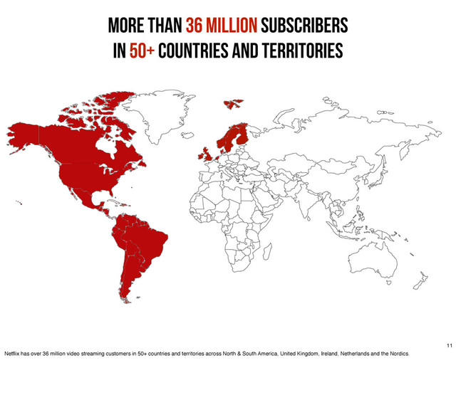 More than 36 million Subscribers
in 50+ Countries and Territories
11
Netﬂix has over 36 million video streaming customers in 50+ countries and territories across North & South America, United Kingdom, Ireland, Netherlands and the Nordics.
