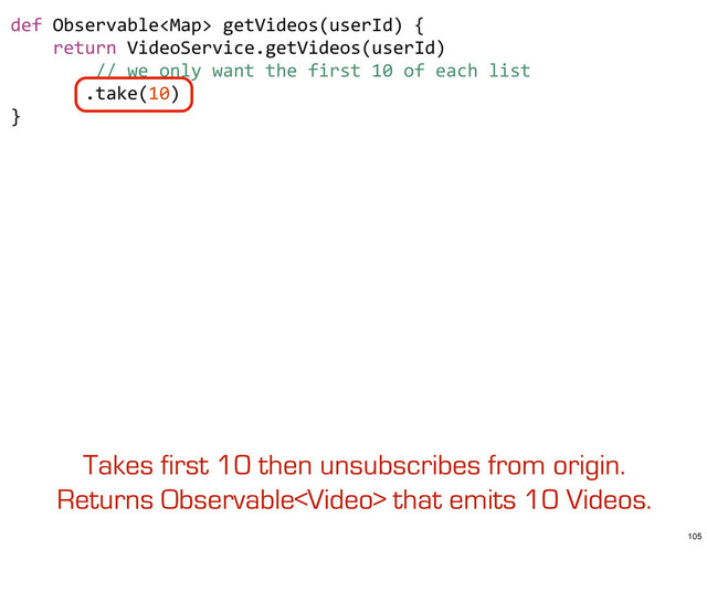 def	  Observable	  getVideos(userId)	  {
	  	  	  	  return	  VideoService.getVideos(userId)
	  	  	  	  	  	  	  	  //	  we	  only	  want	  the	  first	  10	  of	  each	  list
	  	  	  	  	  	  	  .take(10)
}
Takes first 10 then unsubscribes from origin.
Returns Observable that emits 10 Videos.
105
