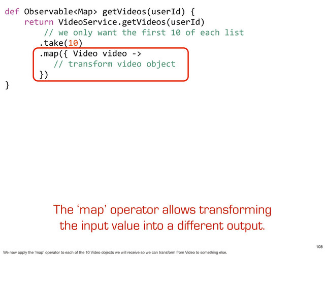 def	  Observable	  getVideos(userId)	  {
	  	  	  	  return	  VideoService.getVideos(userId)
	  	  	  	  	  	  	  	  //	  we	  only	  want	  the	  first	  10	  of	  each	  list
	  	  	  	  	  	  	  .take(10)
	  	  	  	  	  	  	  .map({	  Video	  video	  -­‐>	  
	  	  	  	  	  	  	  	  	  	  //	  transform	  video	  object
	  	  	  	  	  	  	  })	  	  	  
}
The ‘map’ operator allows transforming
the input value into a different output.
108
We now apply the ‘map’ operator to each of the 10 Video objects we will receive so we can transform from Video to something else.
