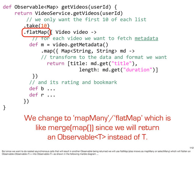def	  Observable	  getVideos(userId)	  {
	  	  	  	  return	  VideoService.getVideos(userId)
	  	  	  	  	  	  	  	  //	  we	  only	  want	  the	  first	  10	  of	  each	  list
	  	  	  	  	  	  	  .take(10)
	  	  	  	  	  	  	  .flatMap({	  Video	  video	  -­‐>	  
	  	  	  	  	  	  	  	  	  	  //	  for	  each	  video	  we	  want	  to	  fetch	  metadata
	  	  	  	  	  	  	  	  	  def	  m	  =	  video.getMetadata()
	  	  	  	  	  	  	  	  	  	  	  	  	  .map({	  Map	  md	  -­‐>	  
	  	  	  	  	  	  	  	  	  	  	  	  	  //	  transform	  to	  the	  data	  and	  format	  we	  want
	  	  	  	  	  	  	  	  	  	  	  	  	  	  	  return	  [title:	  md.get("title"),
	  	  	  	  	  	  	  	  	  	  	  	  	  	  	  	  	  	  	  	  	  	  	  	  	  	  length:	  md.get("duration")]
	  	  	  	  	  	  	  	  	  	  })
	  	  	  	  	  	  	  	  	  //	  and	  its	  rating	  and	  bookmark
	  	  	  	  	  	  	  	  	  def	  b	  ...
	  	  	  	  	  	  	  	  	  def	  r	  ...
	  	  	  	  	  	  	  })	  	  	  
}
We change to ‘mapMany’/‘flatMap’ which is
like merge(map()) since we will return
an Observable instead of T.
112
But since we want to do nested asynchronous calls that will result in another Observable being returned we will use ﬂatMap (also knows as mapMany or selectMany) which will ﬂatten an
Observable> into Observable as shown in the following marble diagram ...
