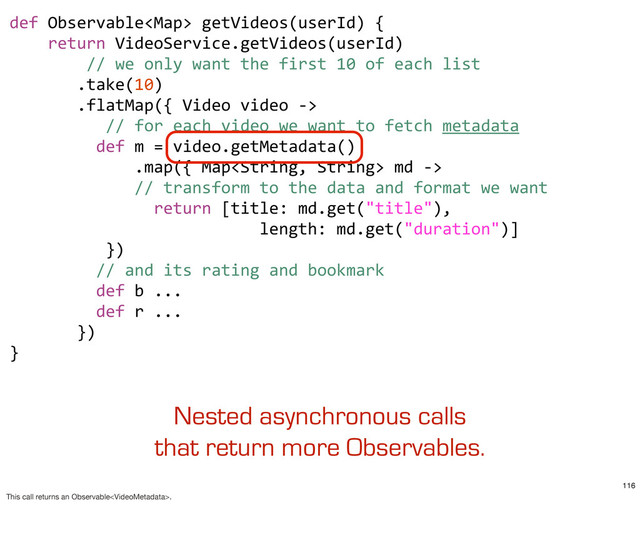 def	  Observable	  getVideos(userId)	  {
	  	  	  	  return	  VideoService.getVideos(userId)
	  	  	  	  	  	  	  	  //	  we	  only	  want	  the	  first	  10	  of	  each	  list
	  	  	  	  	  	  	  .take(10)
	  	  	  	  	  	  	  .flatMap({	  Video	  video	  -­‐>	  
	  	  	  	  	  	  	  	  	  	  //	  for	  each	  video	  we	  want	  to	  fetch	  metadata
	  	  	  	  	  	  	  	  	  def	  m	  =	  video.getMetadata()
	  	  	  	  	  	  	  	  	  	  	  	  	  .map({	  Map	  md	  -­‐>	  
	  	  	  	  	  	  	  	  	  	  	  	  	  //	  transform	  to	  the	  data	  and	  format	  we	  want
	  	  	  	  	  	  	  	  	  	  	  	  	  	  	  return	  [title:	  md.get("title"),
	  	  	  	  	  	  	  	  	  	  	  	  	  	  	  	  	  	  	  	  	  	  	  	  	  	  length:	  md.get("duration")]
	  	  	  	  	  	  	  	  	  	  })
	  	  	  	  	  	  	  	  	  //	  and	  its	  rating	  and	  bookmark
	  	  	  	  	  	  	  	  	  def	  b	  ...
	  	  	  	  	  	  	  	  	  def	  r	  ...
	  	  	  	  	  	  	  })	  	  	  
}
Nested asynchronous calls
that return more Observables.
116
This call returns an Observable.
