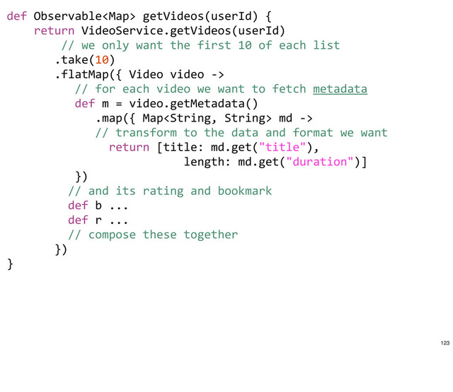 def	  Observable	  getVideos(userId)	  {
	  	  	  	  return	  VideoService.getVideos(userId)
	  	  	  	  	  	  	  	  //	  we	  only	  want	  the	  first	  10	  of	  each	  list
	  	  	  	  	  	  	  .take(10)
	  	  	  	  	  	  	  .flatMap({	  Video	  video	  -­‐>	  
	  	  	  	  	  	  	  	  	  	  //	  for	  each	  video	  we	  want	  to	  fetch	  metadata
	  	  	  	  	  	  	  	  	  	  def	  m	  =	  video.getMetadata()
	  	  	  	  	  	  	  	  	  	  	  	  	  .map({	  Map	  md	  -­‐>	  
	  	  	  	  	  	  	  	  	  	  	  	  	  //	  transform	  to	  the	  data	  and	  format	  we	  want
	  	  	  	  	  	  	  	  	  	  	  	  	  	  	  return	  [title:	  md.get("title"),
	  	  	  	  	  	  	  	  	  	  	  	  	  	  	  	  	  	  	  	  	  	  	  	  	  	  length:	  md.get("duration")]
	  	  	  	  	  	  	  	  	  	  })
	  	  	  	  	  	  	  	  	  //	  and	  its	  rating	  and	  bookmark
	  	  	  	  	  	  	  	  	  def	  b	  ...
	  	  	  	  	  	  	  	  	  def	  r	  ...
	  	  	  	  	  	  	  	  	  //	  compose	  these	  together
	  	  	  	  	  	  	  })	  	  	  
}
123
