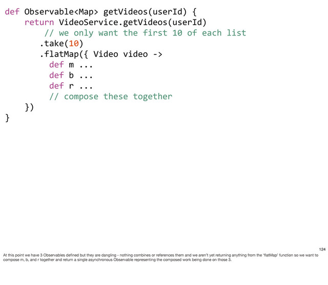 def	  Observable	  getVideos(userId)	  {
	  	  	  	  return	  VideoService.getVideos(userId)
	  	  	  	  	  	  	  	  //	  we	  only	  want	  the	  first	  10	  of	  each	  list
	  	  	  	  	  	  	  .take(10)
	  	  	  	  	  	  	  .flatMap({	  Video	  video	  -­‐>	  
	  	  	  	  	  	  	  	  	  def	  m	  ...
	  	  	  	  	  	  	  	  	  def	  b	  ...
	  	  	  	  	  	  	  	  	  def	  r	  ...
	  	  	  	  	  	  	  	  	  //	  compose	  these	  together	  	  	  
	  	  	  	  })	  	  	  
}
124
At this point we have 3 Observables deﬁned but they are dangling - nothing combines or references them and we aren’t yet returning anything from the ‘ﬂatMap’ function so we want to
compose m, b, and r together and return a single asynchronous Observable representing the composed work being done on those 3.
