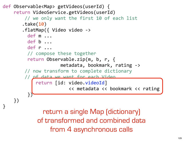 def	  Observable	  getVideos(userId)	  {
	  	  	  	  return	  VideoService.getVideos(userId)
	  	  	  	  	  	  	  	  //	  we	  only	  want	  the	  first	  10	  of	  each	  list
	  	  	  	  	  	  	  .take(10)
	  	  	  	  	  	  	  .flatMap({	  Video	  video	  -­‐>	  
	  	  	  	  	  	  	  	  	  def	  m	  ...
	  	  	  	  	  	  	  	  	  def	  b	  ...
	  	  	  	  	  	  	  	  	  def	  r	  ...
	  	  	  	  	  	  	  	  	  //	  compose	  these	  together
	  	  	  	  	  	  	  	  	  return	  Observable.zip(m,	  b,	  r,	  {
	  	  	  	  	  	  	  	  	  	  	  	  	  	  	  	  	  	  	  	  	  metadata,	  bookmark,	  rating	  -­‐>	  
	  	  	  	  	  	  	  	  //	  now	  transform	  to	  complete	  dictionary	  
	  	  	  	  	  	  	  	  //	  of	  data	  we	  want	  for	  each	  Video
	  	  	  	  	  	  	  	  	  	  	  	  return	  [id:	  video.videoId]	  
	  	  	  	  	  	  	  	  	  	  	  	  	  	  	  	  	  	  	  	  	  	  	  	  <<	  metadata	  <<	  bookmark	  <<	  rating
	  	  	  	  	  	  	  	  	  })	  	  	  	  	  	  	  
	  	  	  	  })	  	  	  
}
return a single Map (dictionary)
of transformed and combined data
from 4 asynchronous calls
129
