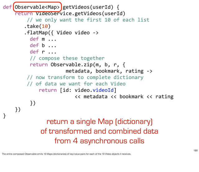 def	  Observable	  getVideos(userId)	  {
	  	  	  	  return	  VideoService.getVideos(userId)
	  	  	  	  	  	  	  	  //	  we	  only	  want	  the	  first	  10	  of	  each	  list
	  	  	  	  	  	  	  .take(10)
	  	  	  	  	  	  	  .flatMap({	  Video	  video	  -­‐>	  
	  	  	  	  	  	  	  	  	  def	  m	  ...
	  	  	  	  	  	  	  	  	  def	  b	  ...
	  	  	  	  	  	  	  	  	  def	  r	  ...
	  	  	  	  	  	  	  	  	  //	  compose	  these	  together
	  	  	  	  	  	  	  	  	  return	  Observable.zip(m,	  b,	  r,	  {
	  	  	  	  	  	  	  	  	  	  	  	  	  	  	  	  	  	  	  	  	  metadata,	  bookmark,	  rating	  -­‐>	  
	  	  	  	  	  	  	  	  //	  now	  transform	  to	  complete	  dictionary	  
	  	  	  	  	  	  	  	  //	  of	  data	  we	  want	  for	  each	  Video
	  	  	  	  	  	  	  	  	  	  	  	  return	  [id:	  video.videoId]	  
	  	  	  	  	  	  	  	  	  	  	  	  	  	  	  	  	  	  	  	  	  	  	  	  <<	  metadata	  <<	  bookmark	  <<	  rating
	  	  	  	  	  	  	  	  	  })	  	  	  	  	  	  	  
	  	  	  	  })	  	  	  
}
return a single Map (dictionary)
of transformed and combined data
from 4 asynchronous calls
130
The entire composed Observable emits 10 Maps (dictionaries) of key/value pairs for each of the 10 VIdeo objects it receives.
