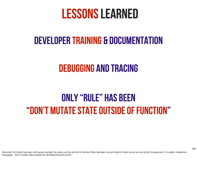 Developer Training & Documentation
Lessons Learned
Debugging and Tracing
Only “rule” has been
“don’t mutate state outside of function”
140
Generally the model has been self-governing (get the code working and all is ﬁne) but there has been one principle to teach since we are using this approach in mutable, imperative
languages - don’t mutate state outside the lambda/closure/function.

