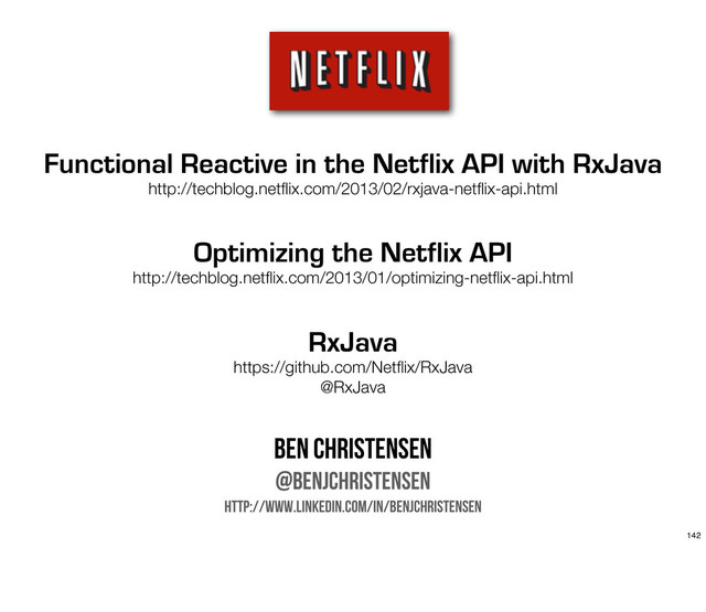 Functional Reactive in the Netflix API with RxJava
http://techblog.netﬂix.com/2013/02/rxjava-netﬂix-api.html
Optimizing the Netflix API
http://techblog.netﬂix.com/2013/01/optimizing-netﬂix-api.html
RxJava
https://github.com/Netﬂix/RxJava
@RxJava
Ben Christensen
@benjchristensen
http://www.linkedin.com/in/benjchristensen
142
