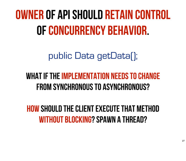 public Data getData();
What if the implementation needs to change
from synchronous to asynchronous?
How should the client execute that method
without blocking? spawn a thread?
Owner of API should retain control
of concurrency behavior.
27
