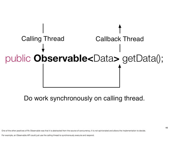 48
One of the other positives of Rx Observable was that it is abstracted from the source of concurrency. It is not opinionated and allows the implementation to decide.
For example, an Observable API could just use the calling thread to synchronously execute and respond.
