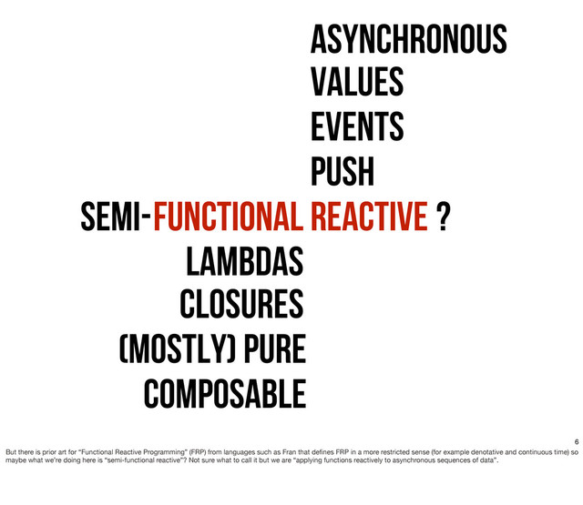 Function Reactive
FunctionAL
Lambdas
Closures
(mostly) Pure
Composable
Semi- ?
Asynchronous
Push
Events
Values
6
But there is prior art for “Functional Reactive Programming” (FRP) from languages such as Fran that deﬁnes FRP in a more restricted sense (for example denotative and continuous time) so
maybe what we’re doing here is “semi-functional reactive”? Not sure what to call it but we are “applying functions reactively to asynchronous sequences of data”.
