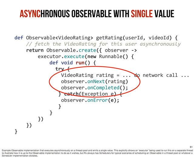 	  	  	  	  def	  Observable	  getRating(userId,	  videoId)	  {
	  	  	  	  	  	  	  	  //	  fetch	  the	  VideoRating	  for	  this	  user	  asynchronously
	  	  	  	  	  	  	  	  return	  Observable.create({	  observer	  -­‐>
	  	  	  	  	  	  	  	  	  	  	  	  executor.execute(new	  Runnable()	  {
	  	  	  	  	  	  	  	  	  	  	  	  	  	  	  	  def	  void	  run()	  {
	  	  	  	  	  	  	  	  	  	  	  	  	  	  	  	  	  	  try	  {	  
	  	  	  	  	  	  	  	  	  	  	  	  	  	  	  	  	  	  	  	  VideoRating	  rating	  =	  ...	  do	  network	  call	  ...
	  	  	  	  	  	  	  	  	  	  	  	  	  	  	  	  	  	  	  	  observer.onNext(rating)
	  	  	  	  	  	  	  	  	  	  	  	  	  	  	  	  	  	  	  	  observer.onCompleted();
	  	  	  	  	  	  	  	  	  	  	  	  	  	  	  	  	  	  	  }	  catch(Exception	  e)	  {
	  	  	  	  	  	  	  	  	  	  	  	  	  	  	  	  	  	  	  	  observer.onError(e);
	  	  	  	  	  	  	  	  	  	  	  	  	  	  	  	  	  	  	  }	  	  	  
	  	  	  	  	  	  	  	  	  	  	  	  	  	  	  	  }
	  	  	  	  	  	  	  	  	  	  	  	  })
	  	  	  	  	  	  	  	  })
	  	  	  	  }
Asynchronous Observable with Single Value
61
Example Observable implementation that executes asynchronously on a thread-pool and emits a single value. This explicitly shows an ‘executor’ being used to run this on a separate thread
to illustrate how it is up to the Observable implementation to do as it wishes, but Rx always has Schedulers for typical scenarios of scheduling an Observable in a thread-pool or whatever a
Scheduler implementation dictates.
