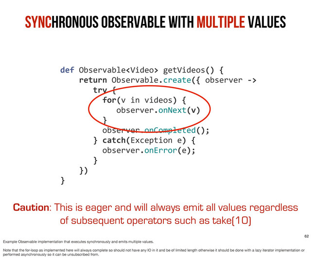 Synchronous Observable with Multiple Values
	  	  	  	  def	  Observable	  getVideos()	  {
	  	  	  	  	  	  	  	  return	  Observable.create({	  observer	  -­‐>
	  	  	  	  	  	  	  	  	  	  	  try	  {	  	  
	  	  	  	  	  	  	  	  	  	  	  	  	  for(v	  in	  videos)	  {
	  	  	  	  	  	  	  	  	  	  	  	  	  	  	  	  observer.onNext(v)
	  	  	  	  	  	  	  	  	  	  	  	  	  }
	  	  	  	  	  	  	  	  	  	  	  	  	  observer.onCompleted();
	  	  	  	  	  	  	  	  	  	  	  }	  catch(Exception	  e)	  {
	  	  	  	  	  	  	  	  	  	  	  	  	  observer.onError(e);
	  	  	  	  	  	  	  	  	  	  	  }
	  	  	  	  	  	  	  	  })
	  	  	  	  }
Caution: This is eager and will always emit all values regardless
of subsequent operators such as take(10)
62
Example Observable implementation that executes synchronously and emits multiple values.
Note that the for-loop as implemented here will always complete so should not have any IO in it and be of limited length otherwise it should be done with a lazy iterator implementation or
performed asynchronously so it can be unsubscribed from.

