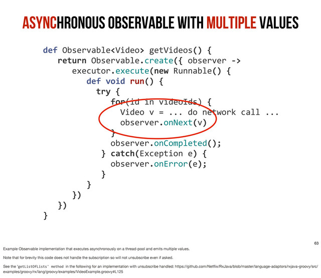 Asynchronous Observable with Multiple Values
	  def	  Observable	  getVideos()	  {
	  	  	  	  return	  Observable.create({	  observer	  -­‐>
	  	  	  	  	  	  	  executor.execute(new	  Runnable()	  {
	  	  	  	  	  	  	  	  	  	  def	  void	  run()	  {
	  	  	  	  	  	  	  	  	  	  	  	  try	  {	  
	  	  	  	  	  	  	  	  	  	  	  	  	  	  	  for(id	  in	  videoIds)	  {
	  	  	  	  	  	  	  	  	  	  	  	  	  	  	  	  	  Video	  v	  =	  ...	  do	  network	  call	  ...
	  	  	  	  	  	  	  	  	  	  	  	  	  	  	  	  	  observer.onNext(v)
	  	  	  	  	  	  	  	  	  	  	  	  	  	  	  }
	  	  	  	  	  	  	  	  	  	  	  	  	  	  	  observer.onCompleted();
	  	  	  	  	  	  	  	  	  	  	  	  	  }	  catch(Exception	  e)	  {
	  	  	  	  	  	  	  	  	  	  	  	  	  	  	  observer.onError(e);
	  	  	  	  	  	  	  	  	  	  	  	  	  }	  
	  	  	  	  	  	  	  	  	  	  }
	  	  	  	  	  	  	  })
	  	  	  	  })
	  }
63
Example Observable implementation that executes asynchronously on a thread-pool and emits multiple values.
Note that for brevity this code does not handle the subscription so will not unsubscribe even if asked.
See the ‘getListOfLists'	  method	  in the following for an implementation with unsubscribe handled: https://github.com/Netﬂix/RxJava/blob/master/language-adaptors/rxjava-groovy/src/
examples/groovy/rx/lang/groovy/examples/VideoExample.groovy#L125
