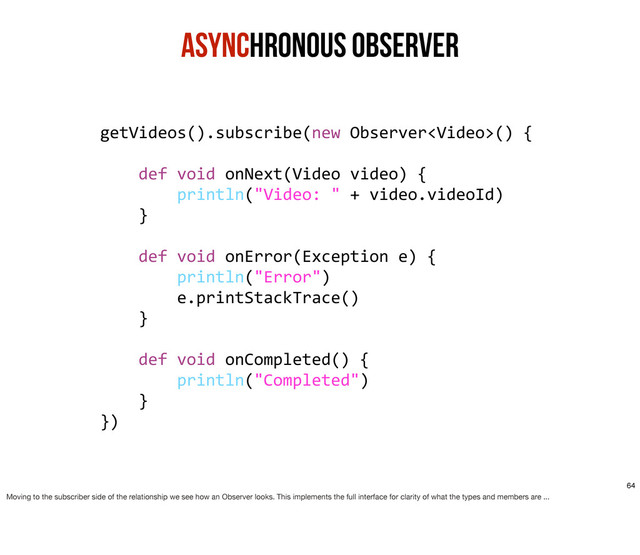 Asynchronous ObservER
getVideos().subscribe(new	  Observer()	  {
	  	  	  	  
	  	  	  	  def	  void	  onNext(Video	  video)	  {
	  	  	  	  	  	  	  	  println("Video:	  "	  +	  video.videoId)
	  	  	  	  }
	  	  	  	  
	  	  	  	  def	  void	  onError(Exception	  e)	  {
	  	  	  	  	  	  	  	  println("Error")
	  	  	  	  	  	  	  	  e.printStackTrace()
	  	  	  	  }
	  	  	  	  
	  	  	  	  def	  void	  onCompleted()	  {
	  	  	  	  	  	  	  	  println("Completed")
	  	  	  	  }
})
64
Moving to the subscriber side of the relationship we see how an Observer looks. This implements the full interface for clarity of what the types and members are ...
