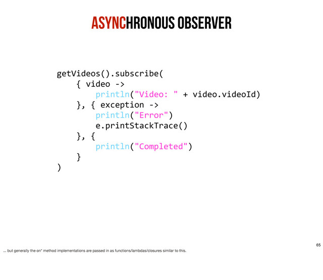 Asynchronous ObservER
getVideos().subscribe(
	  	  	  	  {	  video	  -­‐>
	  	  	  	  	  	  	  	  println("Video:	  "	  +	  video.videoId)
	  	  	  	  },	  {	  exception	  -­‐>	  
	  	  	  	  	  	  	  	  println("Error")
	  	  	  	  	  	  	  	  e.printStackTrace()
	  	  	  	  },	  {	  
	  	  	  	  	  	  	  	  println("Completed")
	  	  	  	  }
)
65
... but generally the on* method implementations are passed in as functions/lambdas/closures similar to this.
