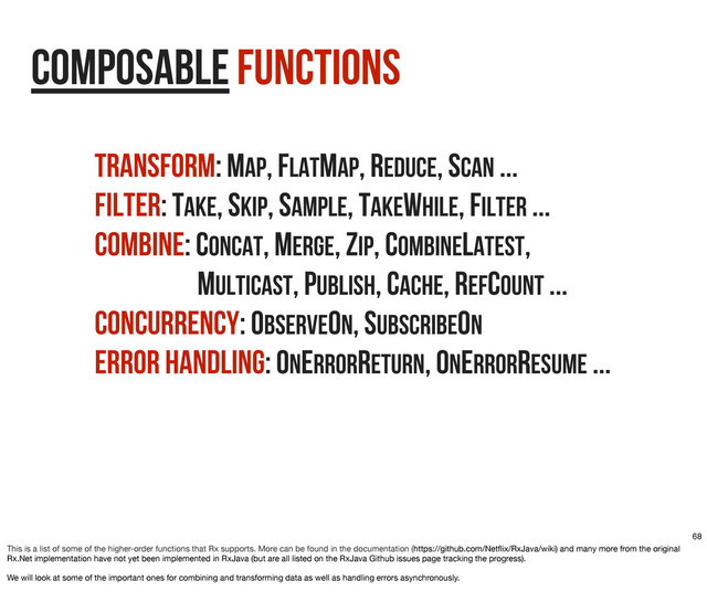 Function
composableFunctions
Transform: map, flatmap, reduce, Scan ...
Filter: take, skip, sample, takewhile, filter ...
Combine: concat, merge, zip, combinelatest,
multicast, publish, cache, refcount ...
Concurrency: observeon, subscribeon
Error Handling: onErrorreturn, onErrorResume ...
68
This is a list of some of the higher-order functions that Rx supports. More can be found in the documentation (https://github.com/Netﬂix/RxJava/wiki) and many more from the original
Rx.Net implementation have not yet been implemented in RxJava (but are all listed on the RxJava Github issues page tracking the progress).
We will look at some of the important ones for combining and transforming data as well as handling errors asynchronously.
