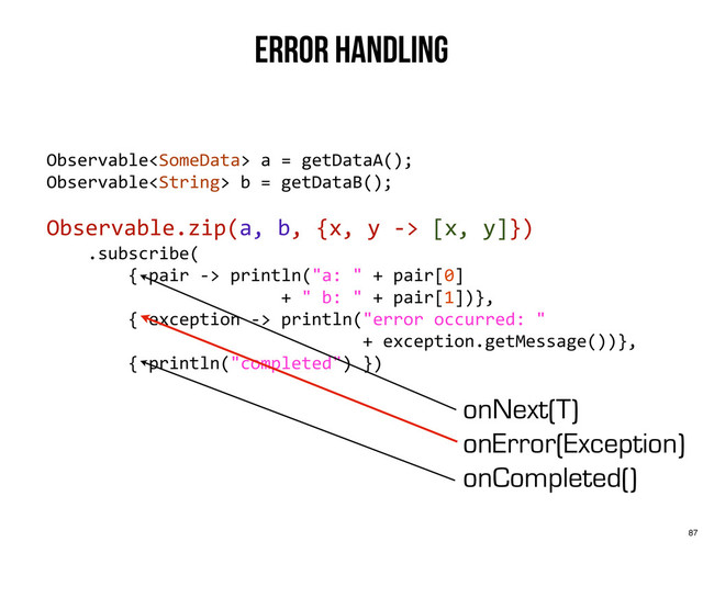 Error Handling
Observable	  a	  =	  getDataA();
Observable	  b	  =	  getDataB();
Observable.zip(a,	  b,	  {x,	  y	  -­‐>	  [x,	  y]})
	  	  	  	  .subscribe(
	  	  	  	  	  	  	  	  {	  pair	  -­‐>	  println("a:	  "	  +	  pair[0]	  
	  	  	  	  	  	  	  	  	  	  	  	  	  	  	  	  	  	  	  	  	  	  	  +	  "	  b:	  "	  +	  pair[1])},
	  	  	  	  	  	  	  	  {	  exception	  -­‐>	  println("error	  occurred:	  "	  
	  	  	  	  	  	  	  	  	  	  	  	  	  	  	  	  	  	  	  	  	  	  	  	  	  	  	  	  	  	  	  +	  exception.getMessage())},
	  	  	  	  	  	  	  	  {	  println("completed")	  })
onNext(T)
onError(Exception)
onCompleted()
87
