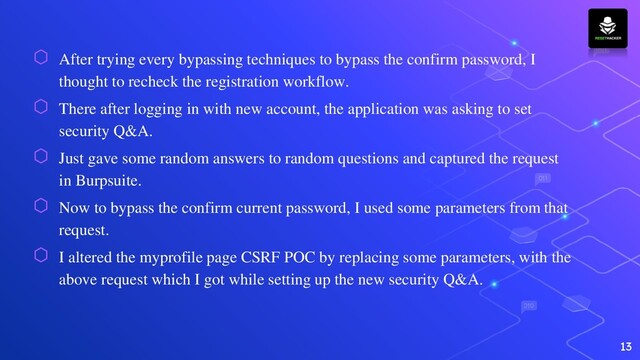 ⬡ After trying every bypassing techniques to bypass the confirm password, I
thought to recheck the registration workflow.
⬡ There after logging in with new account, the application was asking to set
security Q&A.
⬡ Just gave some random answers to random questions and captured the request
in Burpsuite.
⬡ Now to bypass the confirm current password, I used some parameters from that
request.
⬡ I altered the myprofile page CSRF POC by replacing some parameters, with the
above request which I got while setting up the new security Q&A.
13
