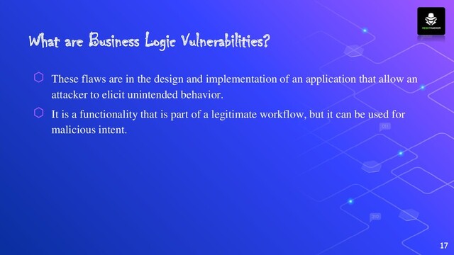 What are Business Logic Vulnerabilities?
⬡ These flaws are in the design and implementation of an application that allow an
attacker to elicit unintended behavior.
⬡ It is a functionality that is part of a legitimate workflow, but it can be used for
malicious intent.
17
