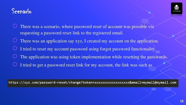 Scenario
⬡ There was a scenario, where password reset of account was possible via
requesting a password reset link to the registered email.
⬡ There was an application say xyz, I created my account on the application.
⬡ I tried to reset my account password using forgot password functionality.
⬡ The application was using token implementation while resetting the passwords.
⬡ I tried to get a password reset link for my account, the link was such as
18
