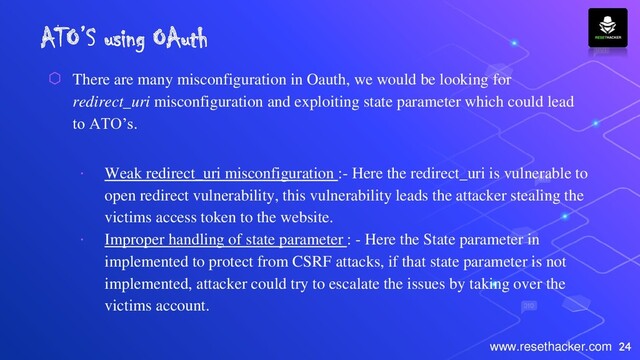 24
www.resethacker.com
ATO’S using OAuth
⬡ There are many misconfiguration in Oauth, we would be looking for
redirect_uri misconfiguration and exploiting state parameter which could lead
to ATO’s.
∙ Weak redirect_uri misconfiguration :- Here the redirect_uri is vulnerable to
open redirect vulnerability, this vulnerability leads the attacker stealing the
victims access token to the website.
∙ Improper handling of state parameter : - Here the State parameter in
implemented to protect from CSRF attacks, if that state parameter is not
implemented, attacker could try to escalate the issues by taking over the
victims account.
