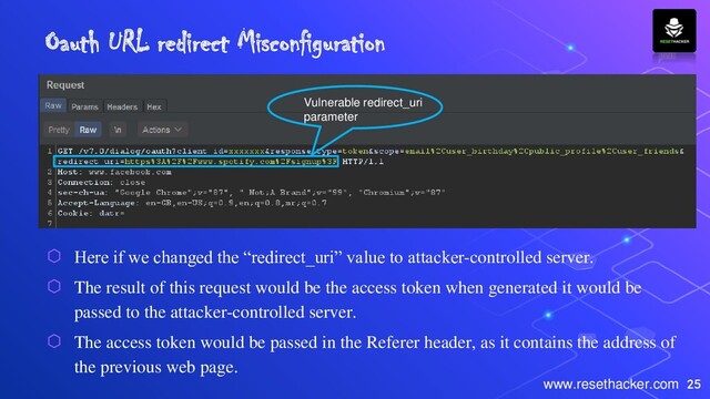 25
www.resethacker.com
Oauth URL redirect Misconfiguration
⬡ Here if we changed the “redirect_uri” value to attacker-controlled server.
⬡ The result of this request would be the access token when generated it would be
passed to the attacker-controlled server.
⬡ The access token would be passed in the Referer header, as it contains the address of
the previous web page.
Vulnerable redirect_uri
parameter
