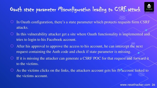 26
www.resethacker.com
Oauth state parameter Misconfiguration leading to CSRF attack
⬡ In Oauth configuration, there’s a state parameter which protects requests form CSRF
attacks.
⬡ In this vulnerability attacker get a site where Oauth functionality is implemented and
tries to login to his Facebook account.
⬡ After his approval to approve the access to his account, he can intercept the next
request containing the Auth code and check if state parameter is missing.
⬡ If it is missing the attacker can generate a CSRF POC for that request and forward it
to the victims.
⬡ As the victims clicks on the links, the attackers account gets his fb account linked to
the victims account.
