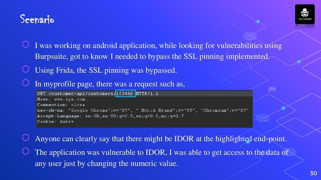 Scenario
⬡ I was working on android application, while looking for vulnerabilities using
Burpsuite, got to know I needed to bypass the SSL pinning implemented.
⬡ Using Frida, the SSL pinning was bypassed.
⬡ In myprofile page, there was a request such as,
⬡ Anyone can clearly say that there might be IDOR at the highlighted end-point.
⬡ The application was vulnerable to IDOR, I was able to get access to the data of
any user just by changing the numeric value.
30
