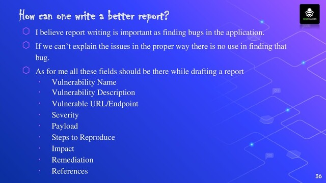 How can one write a better report?
⬡ I believe report writing is important as finding bugs in the application.
⬡ If we can’t explain the issues in the proper way there is no use in finding that
bug.
⬡ As for me all these fields should be there while drafting a report
∙ Vulnerability Name
∙ Vulnerability Description
∙ Vulnerable URL/Endpoint
∙ Severity
∙ Payload
∙ Steps to Reproduce
∙ Impact
∙ Remediation
∙ References
36
