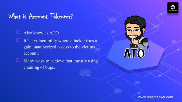 What is Account Takeover?
⬡ Also know as ATO.
⬡ It’s a vulnerability where attacker tries to
gain unauthorized access to the victims
account.
⬡ Many ways to achieve that, mostly using
chaining of bugs.
www.resethacker.com
