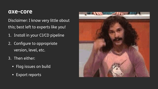 axe-core
Disclaimer: I know very little about
this; best left to experts like you!
1. Install in your CI/CD pipeline
2. Con
fi
gure to appropriate
version, level, etc.
3. Then either:
• Flag issues on build
• Export reports
