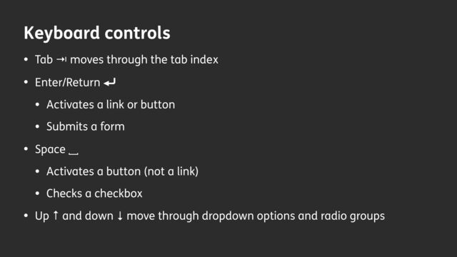 Keyboard controls
• Tab ⇥ moves through the tab index
• Enter/Return ⏎
• Activates a link or button
• Submits a form
• Space ␣
• Activates a button (not a link)
• Checks a checkbox
• Up ↑ and down ↓ move through dropdown options and radio groups
