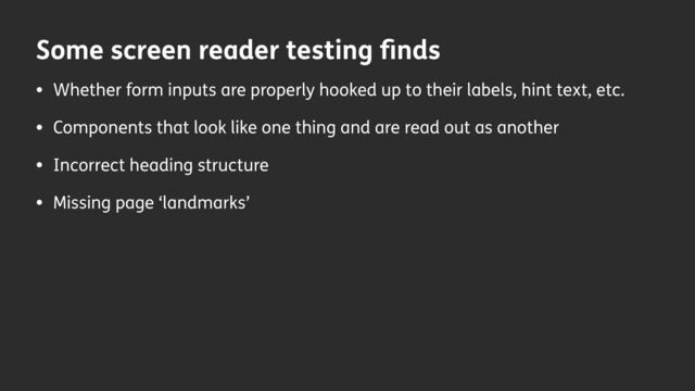 Some screen reader testing
fi
nds
• Whether form inputs are properly hooked up to their labels, hint text, etc.
• Components that look like one thing and are read out as another
• Incorrect heading structure
• Missing page ‘landmarks’
