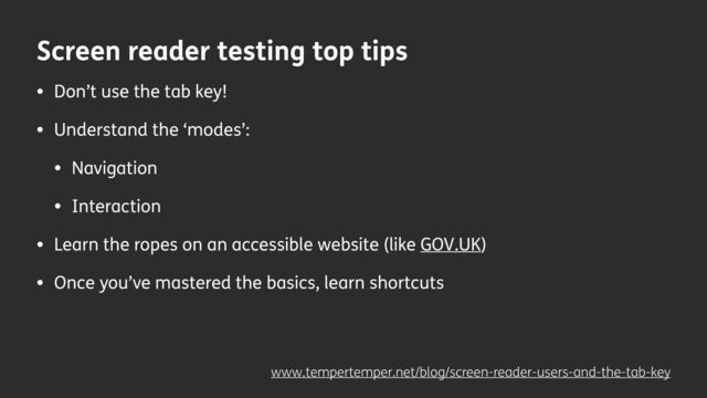Screen reader testing top tips
• Don’t use the tab key!
• Understand the ‘modes’:
• Navigation
• Interaction
• Learn the ropes on an accessible website (like GOV.UK)
• Once you’ve mastered the basics, learn shortcuts
www.tempertemper.net/blog/screen-reader-users-and-the-tab-key
