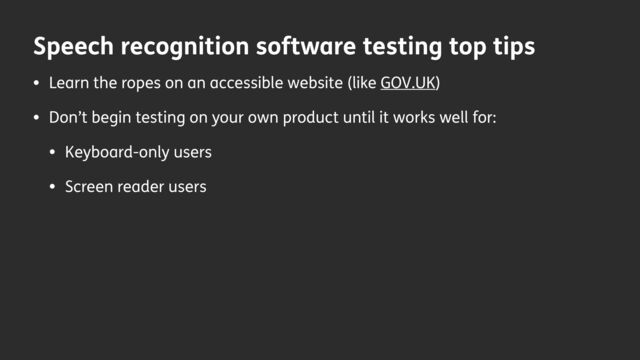 Speech recognition software testing top tips
• Learn the ropes on an accessible website (like GOV.UK)
• Don’t begin testing on your own product until it works well for:
• Keyboard-only users
• Screen reader users
