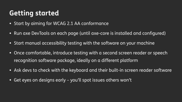 Getting started
• Start by aiming for WCAG 2.1 AA conformance
• Run axe DevTools on each page (until axe-core is installed and con
fi
gured)
• Start manual accessibility testing with the software on your machine
• Once comfortable, introduce testing with a second screen reader or speech
recognition software package, ideally on a different platform
• Ask devs to check with the keyboard and their built-in screen reader software
• Get eyes on designs early – you’ll spot issues others won’t
