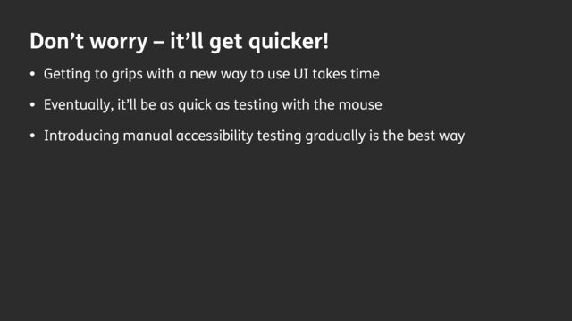 Don’t worry – it’ll get quicker!
• Getting to grips with a new way to use UI takes time
• Eventually, it’ll be as quick as testing with the mouse
• Introducing manual accessibility testing gradually is the best way
