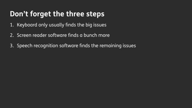 Don’t forget the three steps
1. Keyboard only usually
fi
nds the big issues
2. Screen reader software
fi
nds a bunch more
3. Speech recognition software
fi
nds the remaining issues
