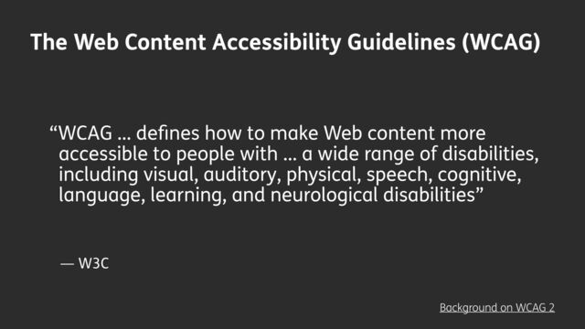 — W3C
“WCAG … de
fi
nes how to make Web content more
accessible to people with … a wide range of disabilities,
including visual, auditory, physical, speech, cognitive,
language, learning, and neurological disabilities”
Background on WCAG 2
The Web Content Accessibility Guidelines (WCAG)
